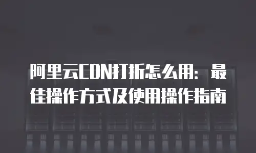 阿里云CDN打折怎么用：最佳操作方式及使用操作指南