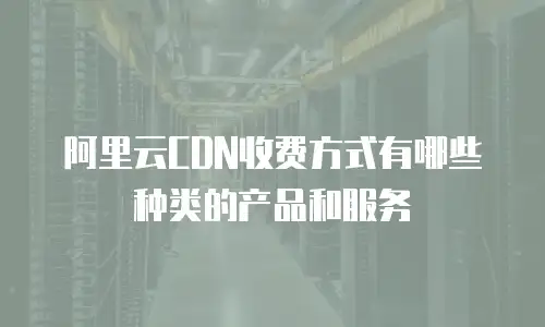 阿里云CDN收费方式有哪些种类的产品和服务