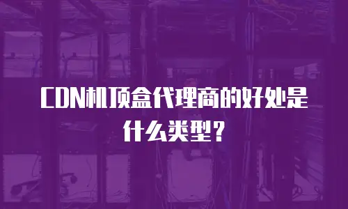 CDN机顶盒代理商的好处是什么类型？