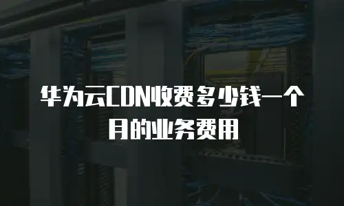 华为云CDN收费多少钱一个月的业务费用