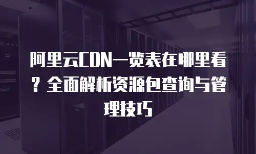 阿里云CDN一览表在哪里看？全面解析资源包查询与管理技巧