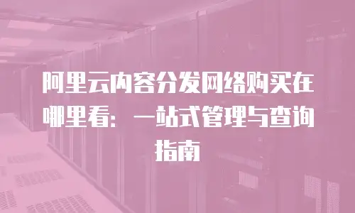 阿里云内容分发网络购买在哪里看：一站式管理与查询指南