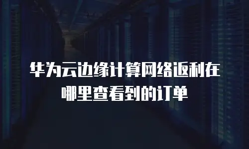 华为云边缘计算网络返利在哪里查看到的订单