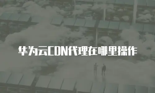 华为云CDN代理在哪里操作