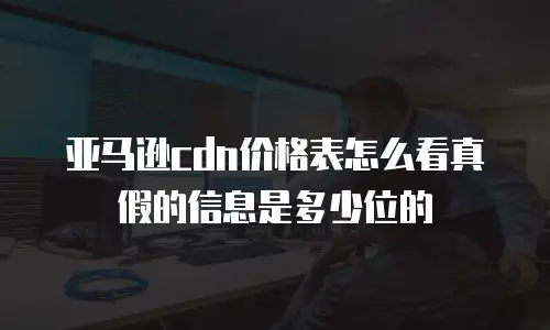 亚马逊cdn价格表怎么看真假的信息是多少位的