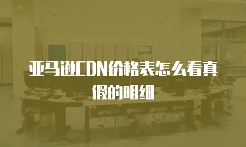 亚马逊CDN价格表怎么看真假的明细