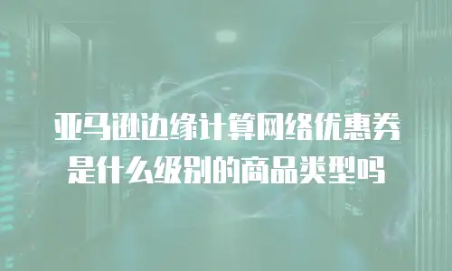 亚马逊边缘计算网络优惠券是什么级别的商品类型吗