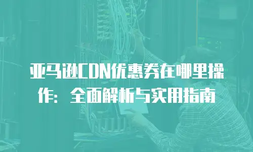 亚马逊CDN优惠券在哪里操作：全面解析与实用指南