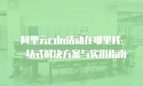 阿里云cdn活动在哪里找：一站式解决方案与实用指南