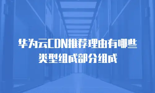 华为云CDN推荐理由有哪些类型组成部分组成