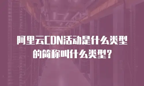 阿里云CDN活动是什么类型的简称叫什么类型？