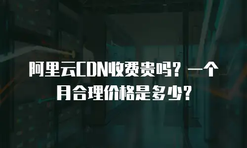 阿里云CDN收费贵吗？一个月合理价格是多少？