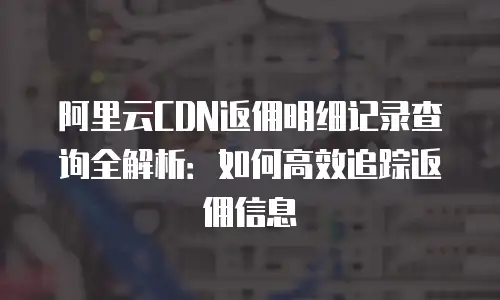 阿里云CDN返佣明细记录查询全解析：如何高效追踪返佣信息