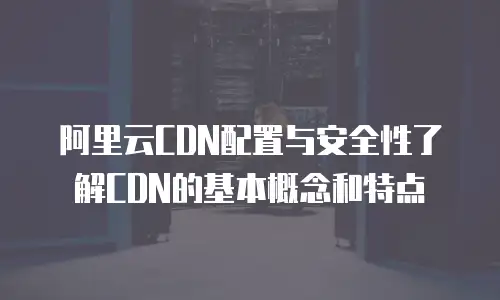 阿里云CDN配置与安全性了解CDN的基本概念和特点