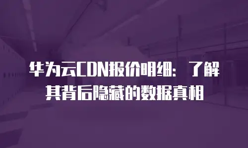 华为云CDN报价明细：了解其背后隐藏的数据真相