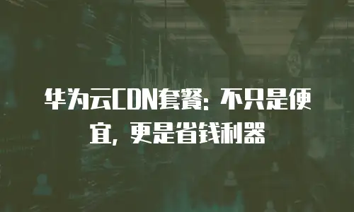 华为云CDN套餐: 不只是便宜, 更是省钱利器
