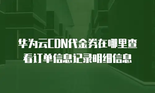 华为云CDN代金券在哪里查看订单信息记录明细信息