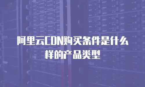 阿里云CDN购买条件是什么样的产品类型
