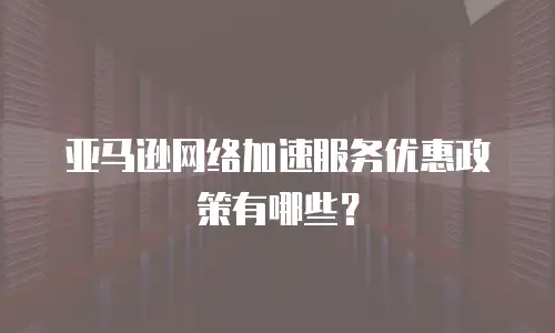 亚马逊网络加速服务优惠政策有哪些？