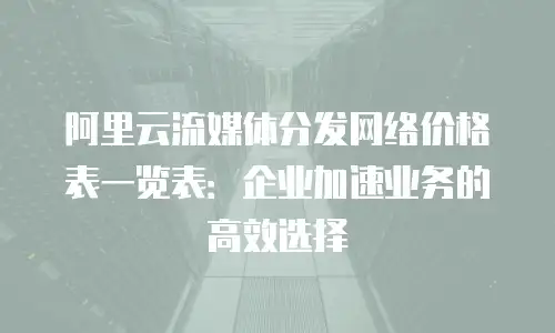 阿里云流媒体分发网络价格表一览表：企业加速业务的高效选择