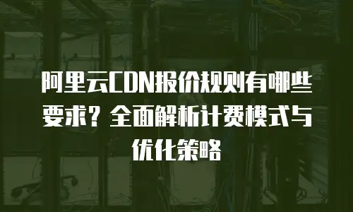 阿里云CDN报价规则有哪些要求？全面解析计费模式与优化策略