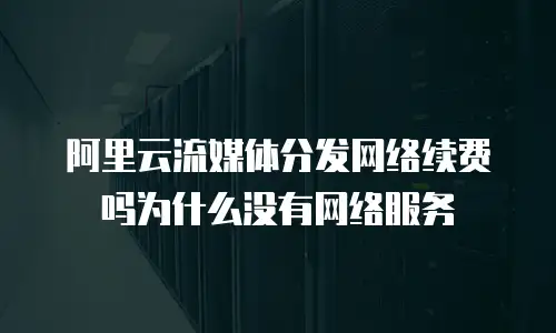 阿里云流媒体分发网络续费吗为什么没有网络服务
