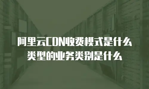 阿里云CDN收费模式是什么类型的业务类别是什么