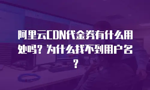 阿里云CDN代金券有什么用处吗？为什么找不到用户名？
