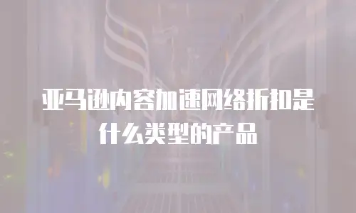 亚马逊内容加速网络折扣是什么类型的产品