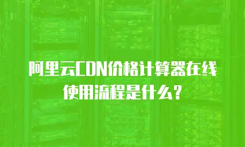 阿里云CDN价格计算器在线使用流程是什么？
