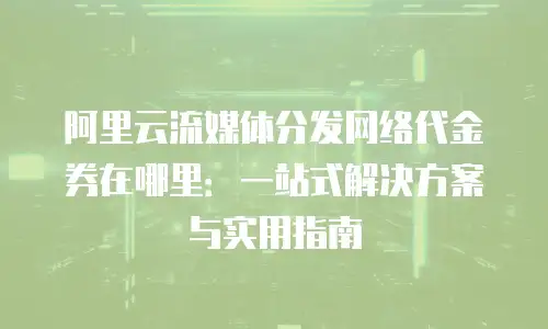 阿里云流媒体分发网络代金券在哪里：一站式解决方案与实用指南