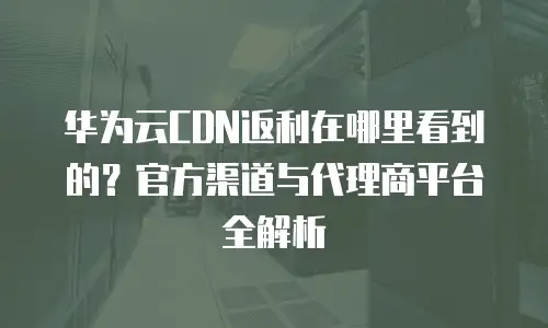 华为云CDN返利在哪里看到的？官方渠道与代理商平台全解析