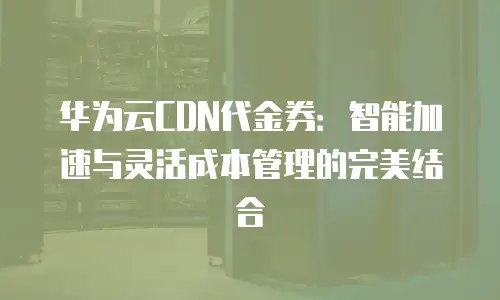 华为云CDN代金券：智能加速与灵活成本管理的完美结合