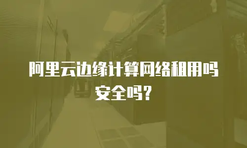 阿里云边缘计算网络租用吗安全吗？