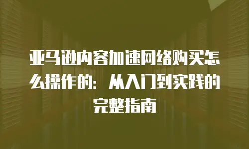 亚马逊内容加速网络购买怎么操作的：从入门到实践的完整指南