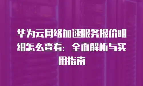华为云网络加速服务报价明细怎么查看：全面解析与实用指南