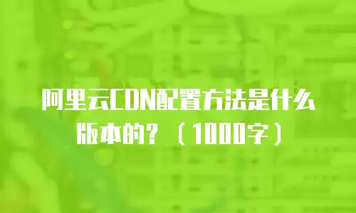 阿里云CDN配置方法是什么版本的？（1000字）