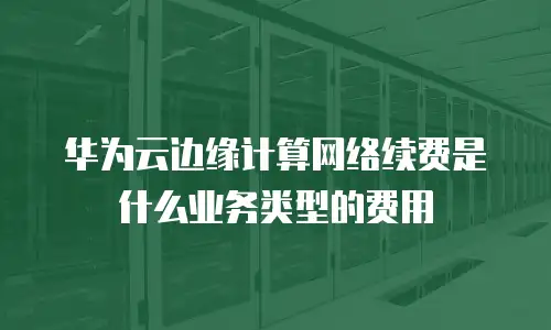 华为云边缘计算网络续费是什么业务类型的费用