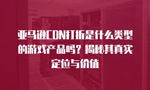 亚马逊CDN打折是什么类型的游戏产品吗？揭秘其真实定位与价值