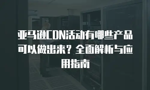 亚马逊CDN活动有哪些产品可以做出来？全面解析与应用指南