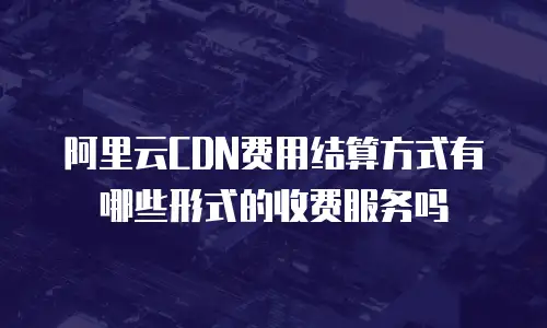 阿里云CDN费用结算方式有哪些形式的收费服务吗