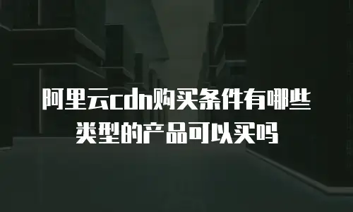 阿里云cdn购买条件有哪些类型的产品可以买吗