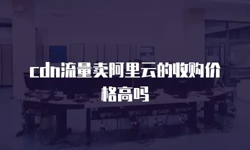 cdn流量卖阿里云的收购价格高吗