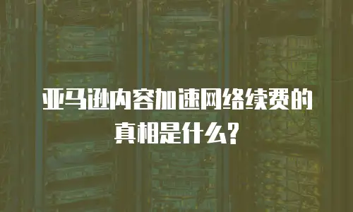 亚马逊内容加速网络续费的真相是什么?