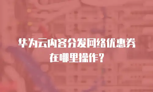 华为云内容分发网络优惠券在哪里操作？