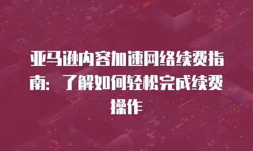 亚马逊内容加速网络续费指南：了解如何轻松完成续费操作