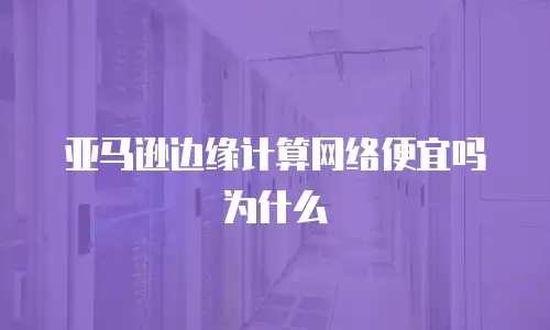 亚马逊边缘计算网络便宜吗为什么