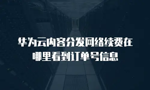 华为云内容分发网络续费在哪里看到订单号信息