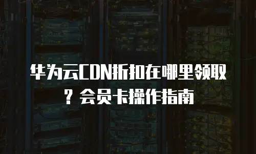 华为云CDN折扣在哪里领取？会员卡操作指南