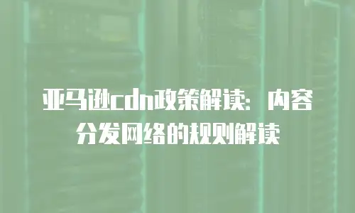 亚马逊cdn政策解读：内容分发网络的规则解读